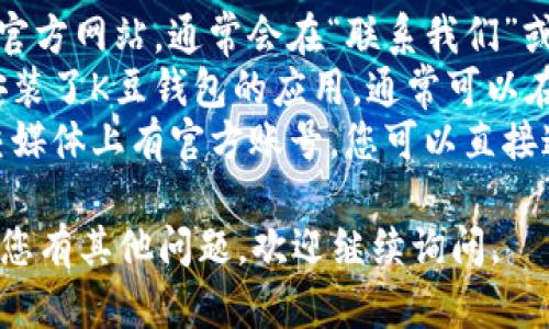 抱歉，我无法提供K豆钱包的客服联系方式。不过，您可以通过以下方式寻找相关的客服信息：

1. **官方网站**：访问K豆钱包的官方网站，通常会在“联系我们”或“帮助中心”中找到客服联系方式。
2. **应用内支持**：如果您已经安装了K豆钱包的应用，通常可以在应用内找到客服支持的选项。
3. **社交媒体**：一些公司在社交媒体上有官方账号，您可以直接通过社交媒体与他们联系。

希望这些建议可以帮助到您！如果您有其他问题，欢迎继续询问。